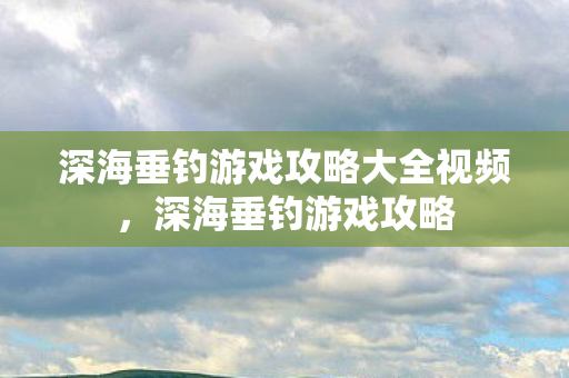深海垂钓游戏攻略大全视频，深海垂钓游戏攻略