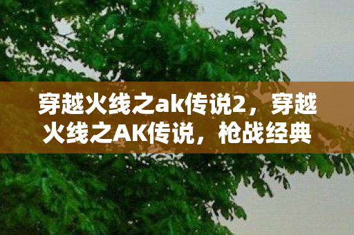 穿越火线之ak传说2，穿越火线之AK传说，枪战经典，传奇再现