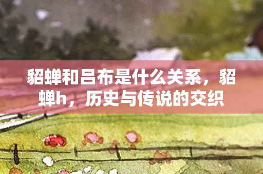 貂蝉和吕布是什么关系，貂蝉h，历史与传说的交织