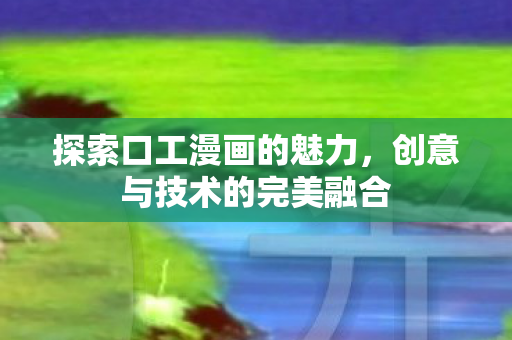 探索口工漫画的魅力，创意与技术的完美融合