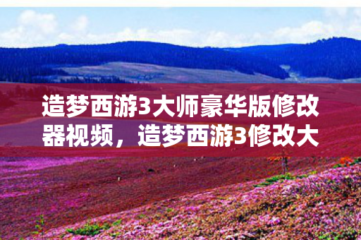 造梦西游3大师豪华版修改器视频，造梦西游3修改大师v3.0.9.7豪华版下载，解锁无限可能的冒险之旅