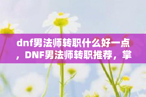 dnf男法师转职什么好一点，DNF男法师转职推荐，掌握元素之力的法师