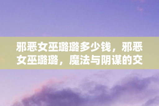 邪恶女巫璐璐多少钱，邪恶女巫璐璐，魔法与阴谋的交响曲