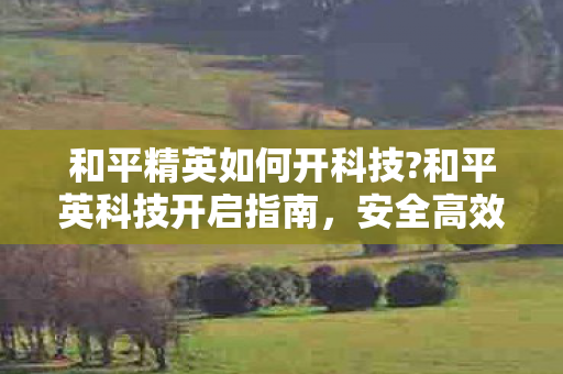 和平精英如何开科技?和平英科技开启指南，安全高效提升游戏体验