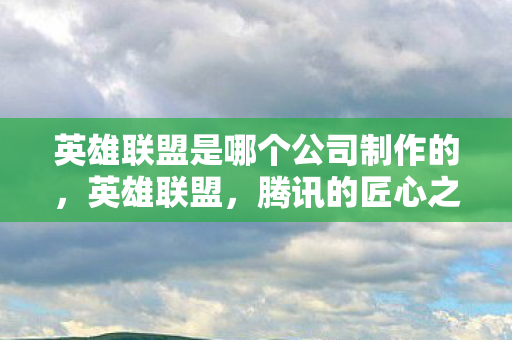 英雄联盟是哪个公司制作的，英雄联盟，腾讯的匠心之作