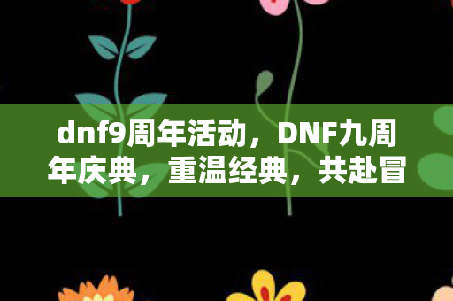 dnf9周年活动，DNF九周年庆典，重温经典，共赴冒险之旅