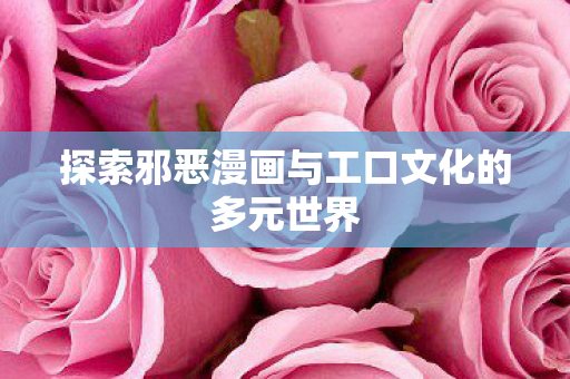 探索邪恶漫画与工口文化的多元世界