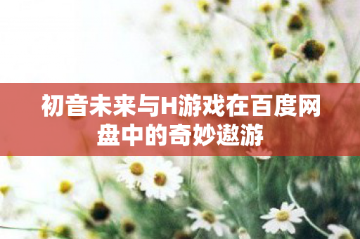 初音未来与H游戏在百度网盘中的奇妙遨游