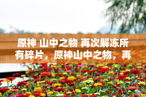 原神 山中之物 再次解冻所有碎片，原神山中之物，再次解冻的古老碎片