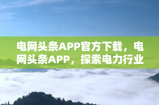 电网头条APP官方下载，电网头条APP，探索电力行业的数字化创新之路