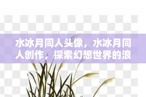 水冰月同人头像，水冰月同人创作，探索幻想世界的浪漫与激情