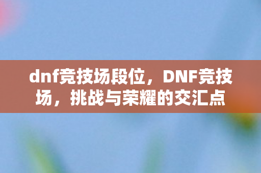 dnf竞技场段位，DNF竞技场，挑战与荣耀的交汇点