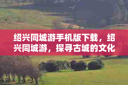 绍兴同城游手机版下载，绍兴同城游，探寻古城的文化韵味与旅游魅力