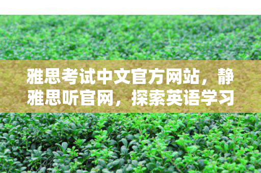 雅思考试中文官方网站，静雅思听官网，探索英语学习的新境界