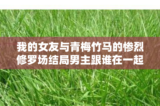 我的女友与青梅竹马的惨烈修罗场结局男主跟谁在一起，我的女友与青梅竹马的惨烈修罗场