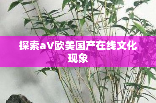 探索aV欧美国产在线文化现象