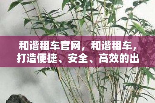 和谐租车官网，和谐租车，打造便捷、安全、高效的出行新体验