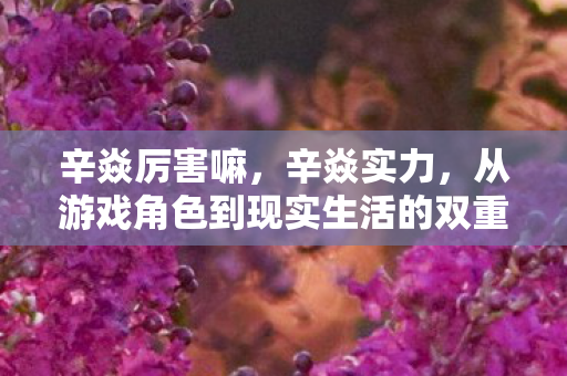 辛焱厉害嘛，辛焱实力，从游戏角色到现实生活的双重磨砺