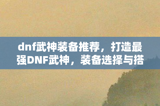 dnf武神装备推荐，打造最强DNF武神，装备选择与搭配指南