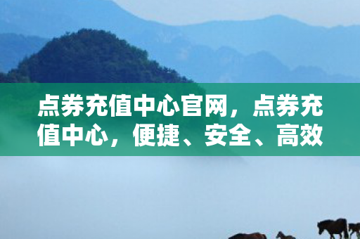 点券充值中心官网，点券充值中心，便捷、安全、高效的充值体验
