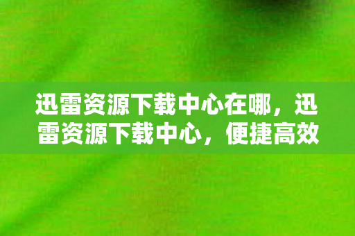 迅雷资源下载中心在哪，迅雷资源下载中心，便捷高效的数字内容获取平台