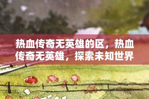 热血传奇无英雄的区，热血传奇无英雄，探索未知世界的勇者之旅