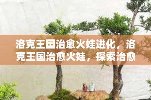 洛克王国治愈火娃进化，洛克王国治愈火娃，探索治愈系精灵的奇幻之旅