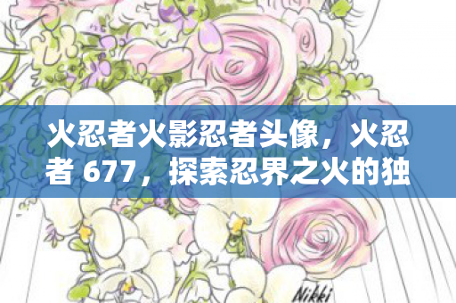 火忍者火影忍者头像，火忍者 677，探索忍界之火的独特魅力