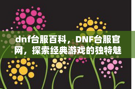 dnf台服百科，DNF台服官网，探索经典游戏的独特魅力