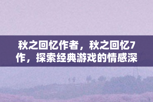 秋之回忆作者，秋之回忆7作，探索经典游戏的情感深度与游戏设计