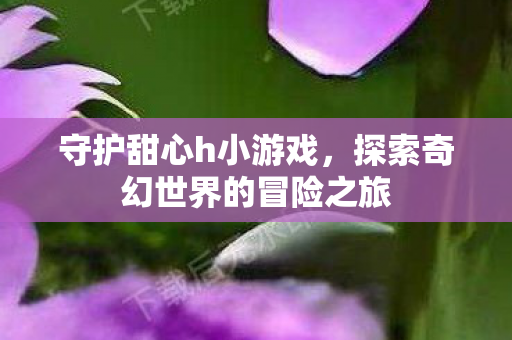 守护甜心h小游戏，探索奇幻世界的冒险之旅