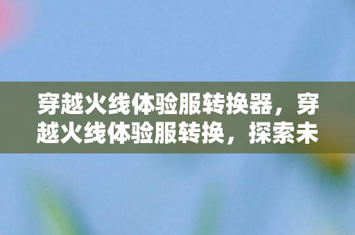 穿越火线体验服转换器，穿越火线体验服转换，探索未知的游戏世界