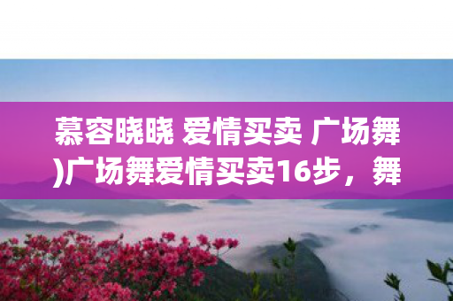 慕容晓晓 爱情买卖 广场舞)广场舞爱情买卖16步，舞动激情，演绎浪漫