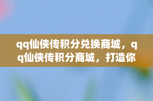 qq仙侠传积分兑换商城，qq仙侠传积分商城，打造你的专属仙侠世界