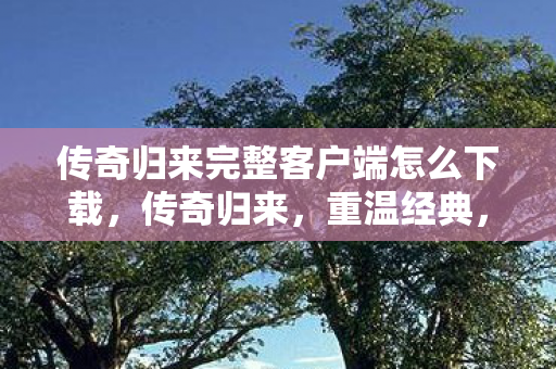 传奇归来完整客户端怎么下载，传奇归来，重温经典，再续传奇