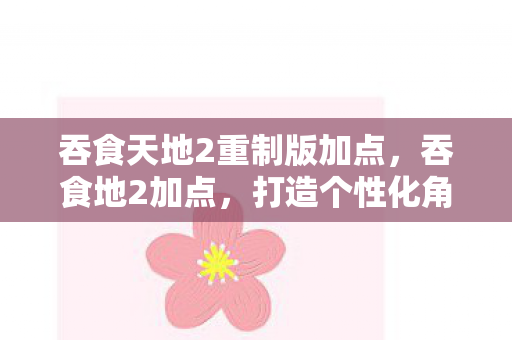 吞食天地2重制版加点，吞食地2加点，打造个性化角色，畅游奇幻世界