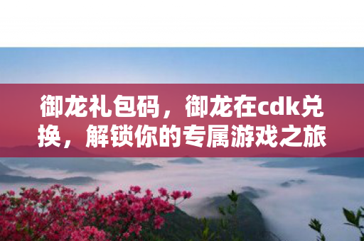 御龙礼包码，御龙在cdk兑换，解锁你的专属游戏之旅