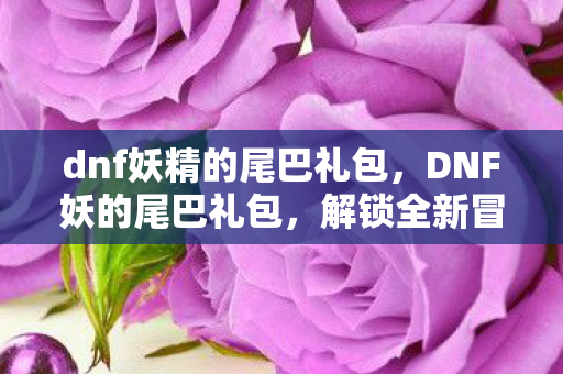 dnf妖精的尾巴礼包，DNF妖的尾巴礼包，解锁全新冒险，助力玩家成长
