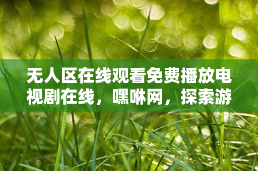无人区在线观看免费播放电视剧在线，嘿咻网，探索游戏世界的无限可能