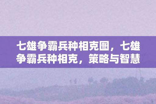 七雄争霸兵种相克图，七雄争霸兵种相克，策略与智慧的碰撞