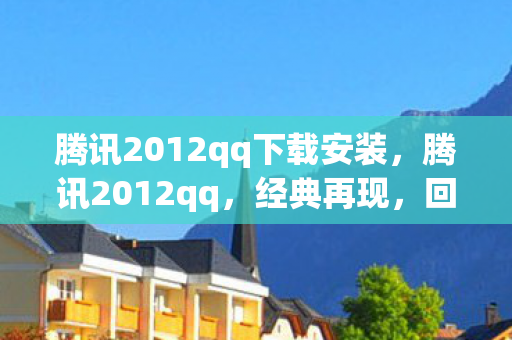 腾讯2012qq下载安装，腾讯2012qq，经典再现，回忆与创新的碰撞
