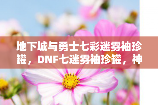 地下城与勇士七彩迷雾袖珍罐，DNF七迷雾袖珍罐，神秘宝藏的诱人诱惑