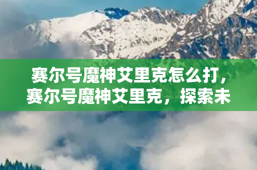 赛尔号魔神艾里克怎么打，赛尔号魔神艾里克，探索未知，挑战极限