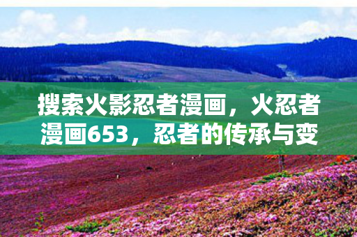搜索火影忍者漫画，火忍者漫画653，忍者的传承与变革