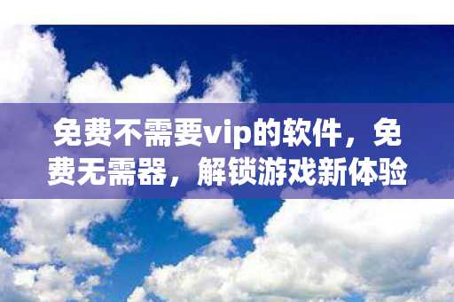 免费不需要vip的软件，免费无需器，解锁游戏新体验