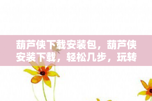 葫芦侠下载安装包，葫芦侠安装下载，轻松几步，玩转应用管理