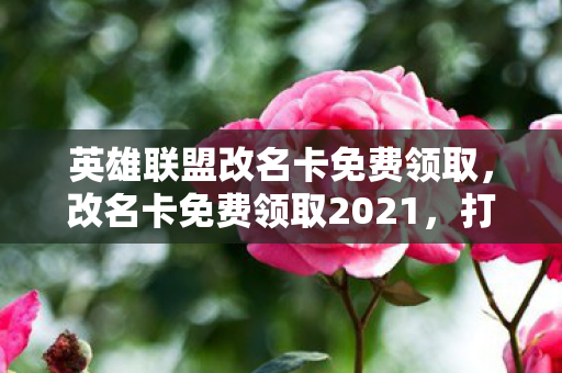 英雄联盟改名卡免费领取，改名卡免费领取2021，打造个性化游戏之旅