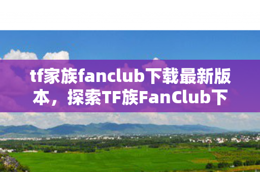 tf家族fanclub下载最新版本，探索TF族FanClub下载，官方授权与粉丝互动的新体验