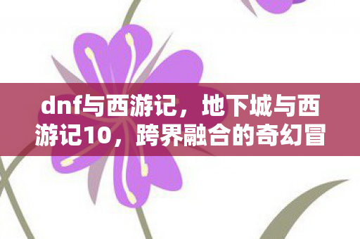 dnf与西游记，地下城与西游记10，跨界融合的奇幻冒险