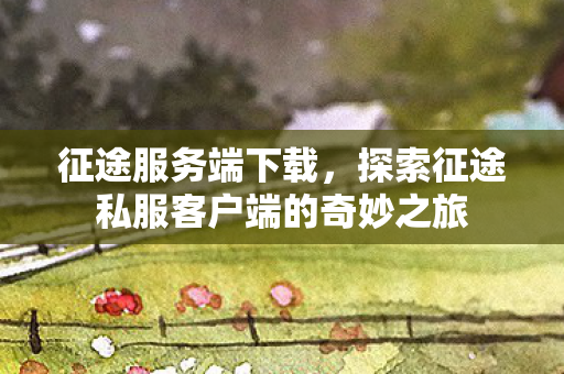 征途服务端下载，探索征途私服客户端的奇妙之旅